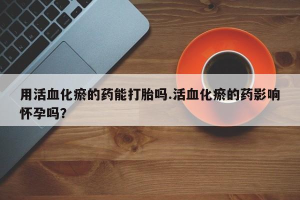 打胎药购买微信保密发货1-2天直邮到家用活血化瘀的药能打胎吗.活血化瘀的药影响怀孕吗？