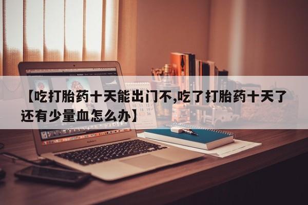 打胎药购买微信保密发货1-2天直邮到家【吃打胎药十天能出门不,吃了打胎药十天了还有少量血怎么办】