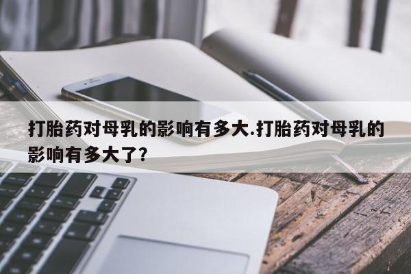 打胎药购买微信保密发货1-2天直邮到家打胎药对母乳的影响有多大.打胎药对母乳的影响有多大了？