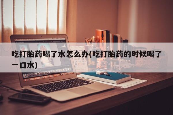 打胎药购买微信保密发货1-2天直邮到家吃打胎药喝了水怎么办(吃打胎药的时候喝了一口水)