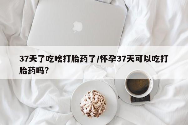 打胎药购买微信保密发货1-2天直邮到家37天了吃啥打胎药了/怀孕37天可以吃打胎药吗?