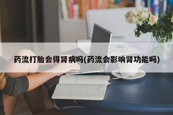 打胎药购买微信保密发货1-2天直邮到家药流打胎会得肾病吗(药流会影响肾功能吗)