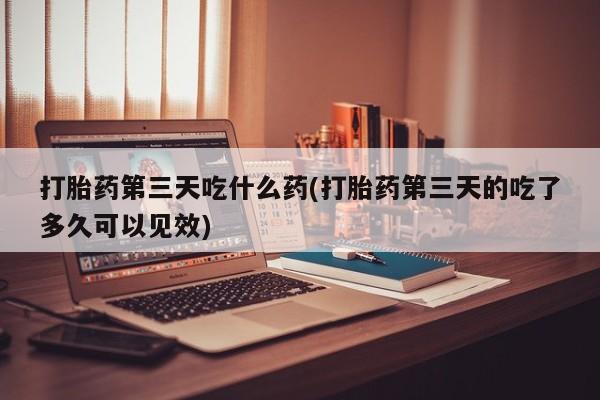 打胎药购买微信保密发货1-2天直邮到家打胎药第三天吃什么药(打胎药第三天的吃了多久可以见效)