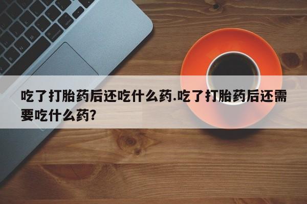 打胎药购买微信保密发货1-2天直邮到家吃了打胎药后还吃什么药.吃了打胎药后还需要吃什么药？