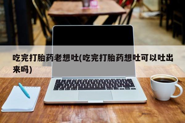 打胎药购买微信保密发货1-2天直邮到家吃完打胎药老想吐(吃完打胎药想吐可以吐出来吗)