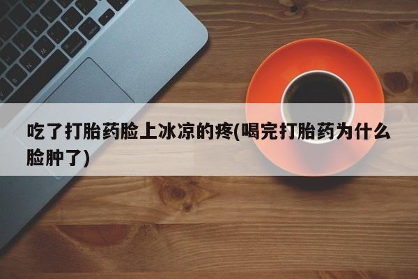 打胎药购买微信保密发货1-2天直邮到家吃了打胎药脸上冰凉的疼(喝完打胎药为什么脸肿了)