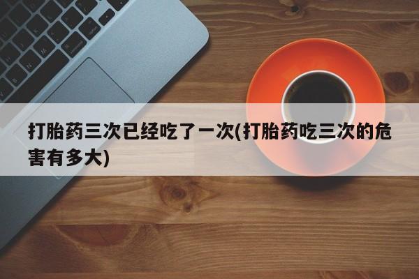 打胎药购买微信保密发货1-2天直邮到家打胎药三次已经吃了一次(打胎药吃三次的危害有多大)