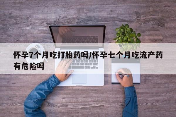 打胎药购买微信保密发货1-2天直邮到家怀孕7个月吃打胎药吗/怀孕七个月吃流产药有危险吗