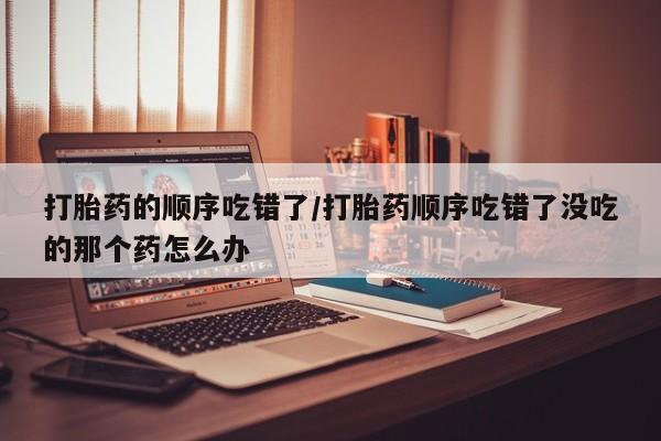 打胎药购买微信保密发货1-2天直邮到家打胎药的顺序吃错了/打胎药顺序吃错了没吃的那个药怎么办