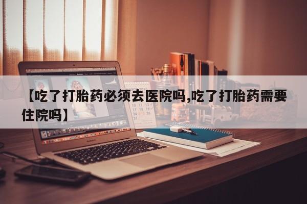 打胎药购买微信保密发货1-2天直邮到家【吃了打胎药必须去医院吗,吃了打胎药需要住院吗】