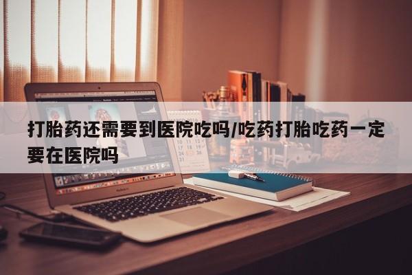 打胎药购买微信保密发货1-2天直邮到家打胎药还需要到医院吃吗/吃药打胎吃药一定要在医院吗