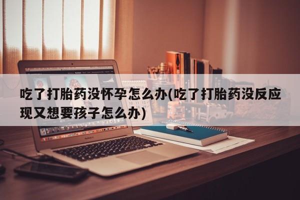 打胎药购买微信保密发货1-2天直邮到家吃了打胎药没怀孕怎么办(吃了打胎药没反应现又想要孩子怎么办)