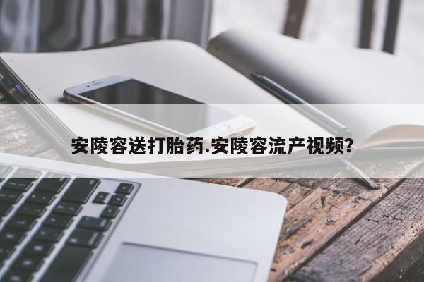 打胎药购买微信保密发货1-2天直邮到家安陵容送打胎药.安陵容流产视频？