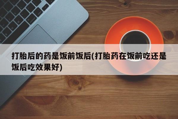 打胎药购买微信保密发货1-2天直邮到家打胎后的药是饭前饭后(打胎药在饭前吃还是饭后吃效果好)