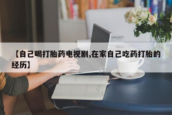 打胎药购买微信保密发货1-2天直邮到家【自己喝打胎药电视剧,在家自己吃药打胎的经历】
