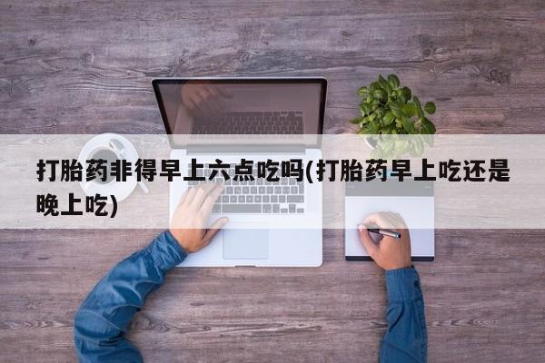 打胎药购买微信保密发货1-2天直邮到家打胎药非得早上六点吃吗(打胎药早上吃还是晚上吃)