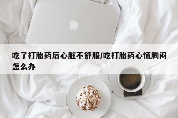 打胎药购买微信保密发货1-2天直邮到家吃了打胎药后心脏不舒服/吃打胎药心慌胸闷怎么办