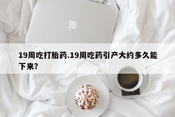 打胎药购买微信保密发货1-2天直邮到家19周吃打胎药.19周吃药引产大约多久能下来？