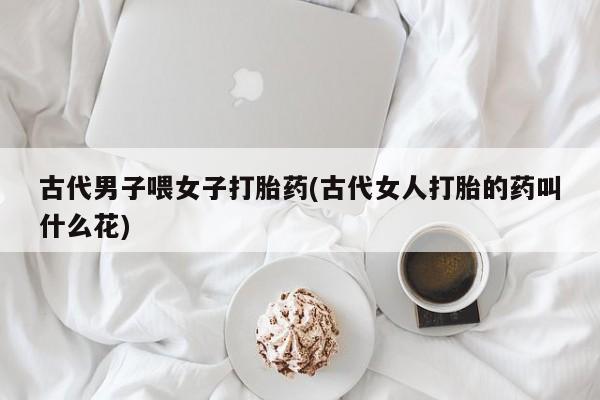打胎药购买微信保密发货1-2天直邮到家古代男子喂女子打胎药(古代女人打胎的药叫什么花)