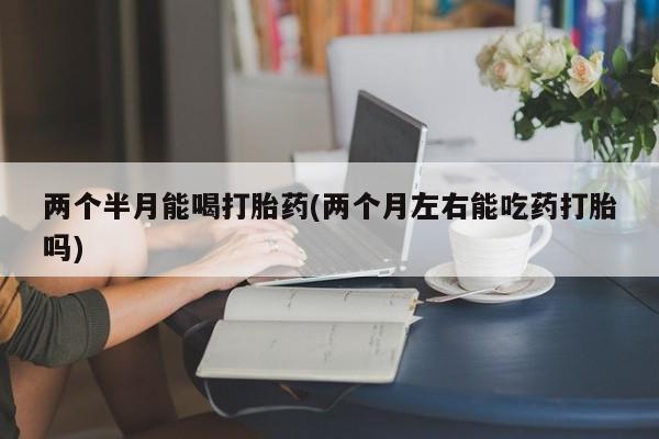 打胎药购买微信保密发货1-2天直邮到家两个半月能喝打胎药(两个月左右能吃药打胎吗)