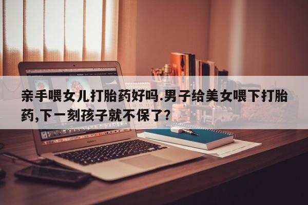 打胎药购买微信保密发货1-2天直邮到家亲手喂女儿打胎药好吗.男子给美女喂下打胎药,下一刻孩子就不保了？