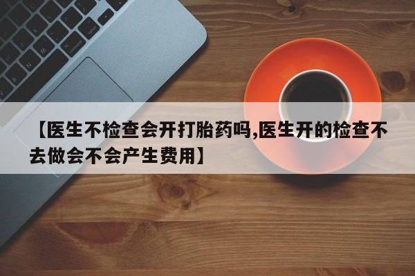 打胎药购买微信保密发货1-2天直邮到家【医生不检查会开打胎药吗,医生开的检查不去做会不会产生费用】