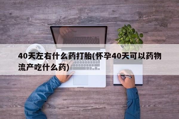 打胎药购买微信保密发货1-2天直邮到家40天左右什么药打胎(怀孕40天可以药物流产吃什么药)