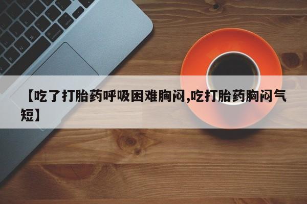 打胎药购买微信保密发货1-2天直邮到家【吃了打胎药呼吸困难胸闷,吃打胎药胸闷气短】