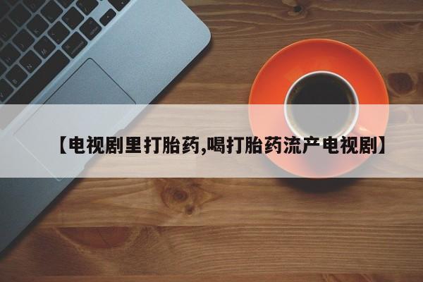 打胎药购买微信保密发货1-2天直邮到家【电视剧里打胎药,喝打胎药流产电视剧】