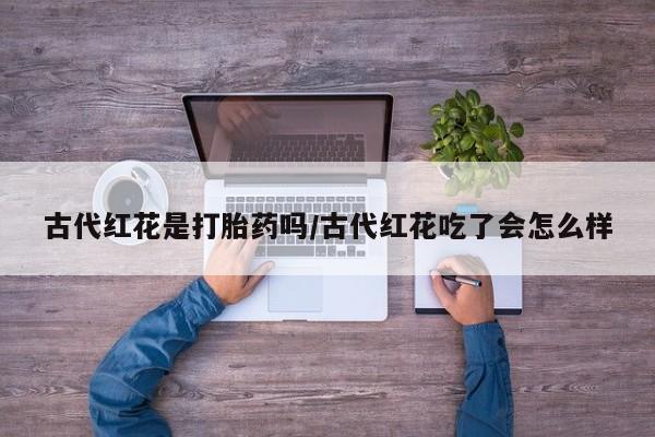 打胎药购买微信保密发货1-2天直邮到家古代红花是打胎药吗/古代红花吃了会怎么样