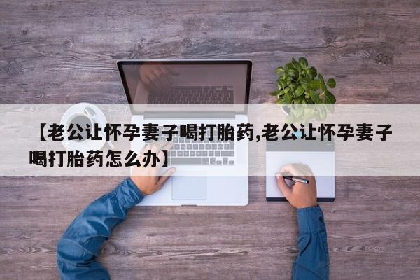 打胎药购买微信保密发货1-2天直邮到家【老公让怀孕妻子喝打胎药,老公让怀孕妻子喝打胎药怎么办】