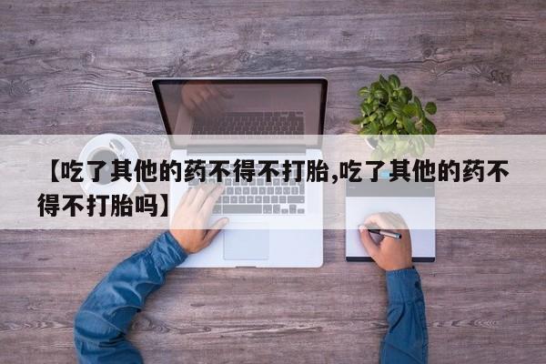 打胎药购买微信保密发货1-2天直邮到家【吃了其他的药不得不打胎,吃了其他的药不得不打胎吗】